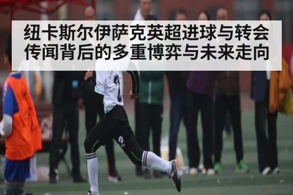 纽卡斯尔伊萨克英超进球与转会传闻背后的多重博弈与未来走向