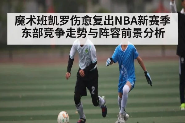 魔术班凯罗伤愈复出NBA新赛季东部竞争走势与阵容前景分析